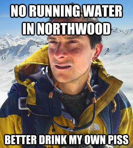 No running water in northwood Better drink my own piss  Bear Grylls