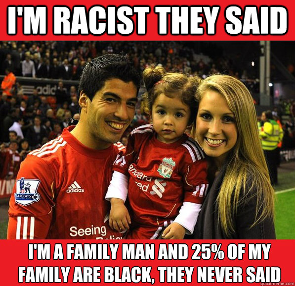 I'm racist they said i'm a family man and 25% of my family are black, they never said  Luis Suarez is innocent