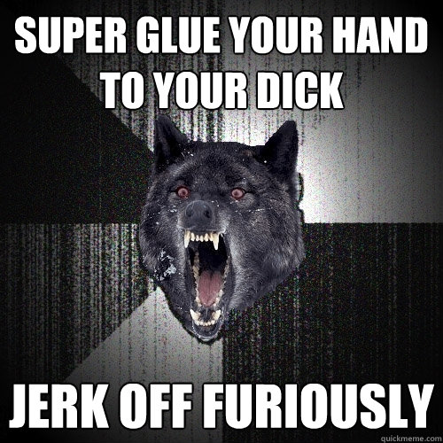 super glue your hand to your dick jerk off furiously  Insanity Wolf