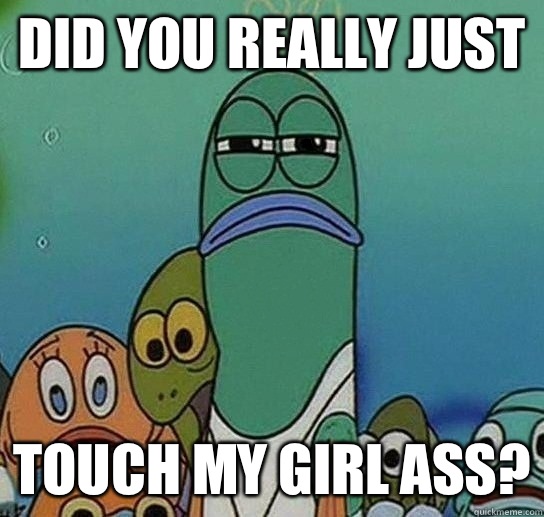 Did you Really just Touch my girl ass?  Serious fish SpongeBob