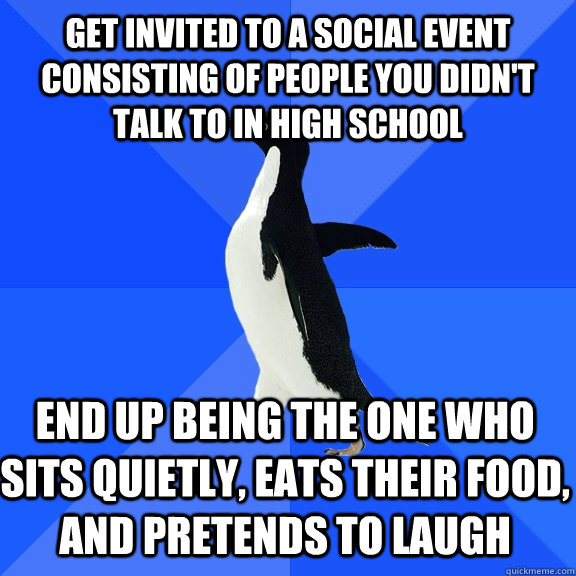 Get invited to a social event consisting of people you didn't talk to in high school end up being the one who sits quietly, eats their food, and pretends to laugh - Get invited to a social event consisting of people you didn't talk to in high school end up being the one who sits quietly, eats their food, and pretends to laugh  Socially Awkward Penguin