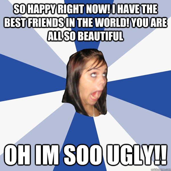 So happy right now! I have the best friends in the world! You are all so beautiful Oh Im soo Ugly!!  Annoying Facebook Girl