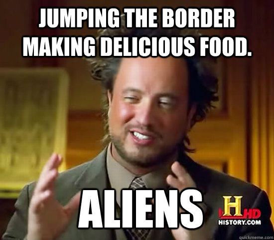 jumping the border making delicious food.  Aliens  Ancient Aliens