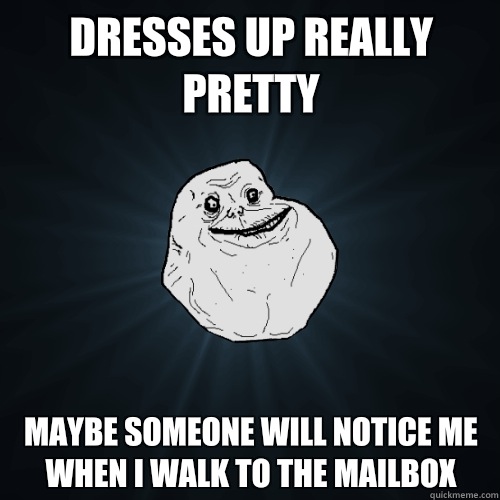 Dresses up really pretty Maybe someone will notice me when I walk to the mailbox  Forever Alone