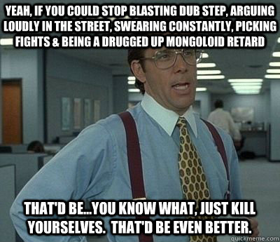 Yeah, if you could stop blasting dub step, arguing loudly in the street, swearing constantly, picking fights & being a drugged up mongoloid retard That'd be...you know what, just kill yourselves.  That'd be even better. - Yeah, if you could stop blasting dub step, arguing loudly in the street, swearing constantly, picking fights & being a drugged up mongoloid retard That'd be...you know what, just kill yourselves.  That'd be even better.  Bill lumberg