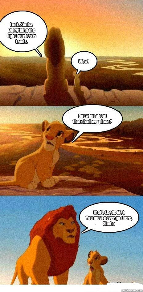 Look, Simba. Everything the light touches is Leeds. Wow! But what about 
that shadowy place? That's Leeds Met. 
You must never go there, Simba - Look, Simba. Everything the light touches is Leeds. Wow! But what about 
that shadowy place? That's Leeds Met. 
You must never go there, Simba  Simba Learns