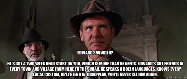 Edward Snowden?

He's got a two week head start on you, which is more than he needs. Edward's got friends in every town and village from here to the Sudan, he speaks a dozen languages, knows every local custom, he'll blend in, disappear, you'll never see   Edward Snowden