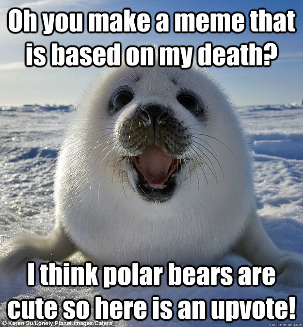 Oh you make a meme that is based on my death? I think polar bears are cute so here is an upvote! - Oh you make a meme that is based on my death? I think polar bears are cute so here is an upvote!  Easily Pleased Seal