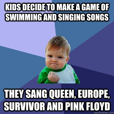 Kids decide to make a game of swimming and singing songs They sang Queen, Europe, Survivor and Pink Floyd  Success Kid