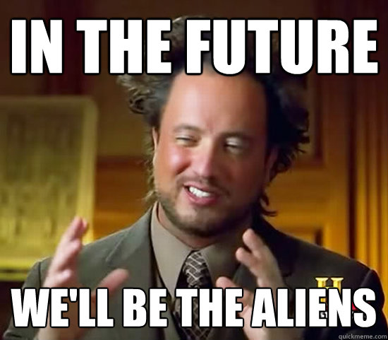 in the future we'll be the aliens  Ancient Aliens