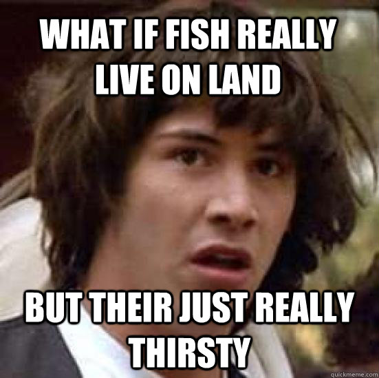 What if fish really live on land but their just really thirsty - What if fish really live on land but their just really thirsty  conspiracy keanu