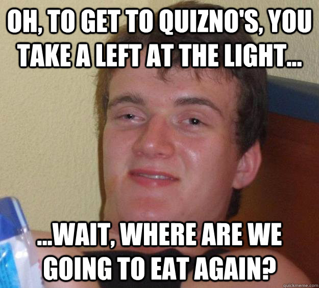 Oh, to get to Quizno's, you take a left at the light... ...wait, where are we going to eat again?  10 Guy