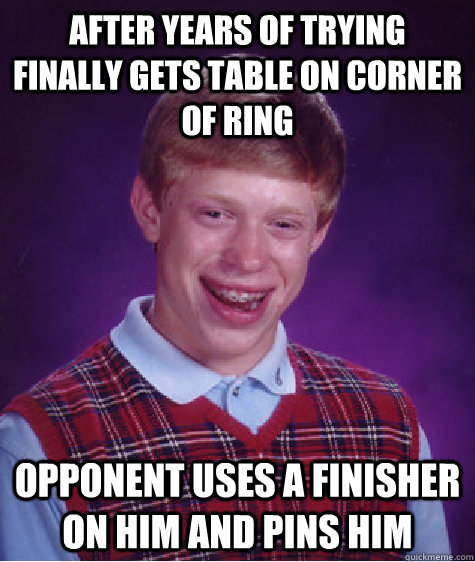 AFTER YEARS OF TRYING FINALLY GETS TABLE ON CORNER OF RING OPPONENT USES A FINISHER ON HIM AND PINS HIM - AFTER YEARS OF TRYING FINALLY GETS TABLE ON CORNER OF RING OPPONENT USES A FINISHER ON HIM AND PINS HIM  Bad Luck Brian