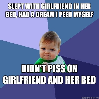 Slept with girlfriend in her bed, had a dream I peed myself Didn't piss on girlfriend and her bed   Success Kid