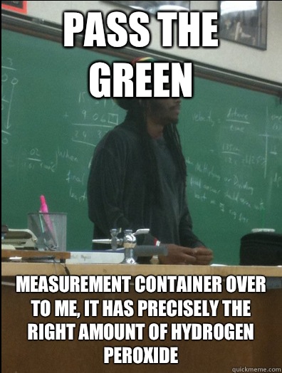 Pass the Green Measurement container over to me, it has precisely the right amount of Hydrogen peroxide   Rasta Science Teacher