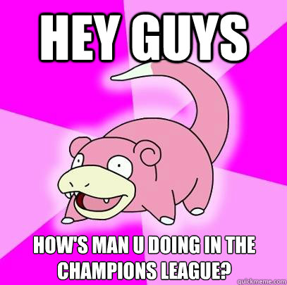 Hey guys How's Man U doing in the Champions League?  Slowpoke