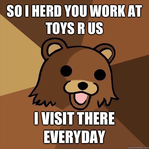 So I herd you work at Toys R Us I visit there everyday - So I herd you work at Toys R Us I visit there everyday  Pedobear