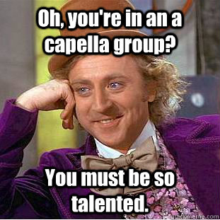 Oh, you're in an a capella group? You must be so talented. - Oh, you're in an a capella group? You must be so talented.  Creepy Wonka