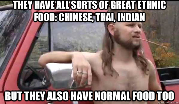 They have all sorts of great ethnic food: Chinese, Thai, Indian But they also have normal food too  Almost Politically Correct Redneck