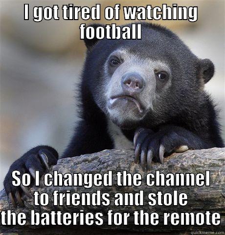 I GOT TIRED OF WATCHING FOOTBALL SO I CHANGED THE CHANNEL TO FRIENDS AND STOLE THE BATTERIES FOR THE REMOTE Confession Bear