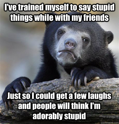 I've trained myself to say stupid things while with my friends Just so I could get a few laughs and people will think I'm adorably stupid  Confession Bear