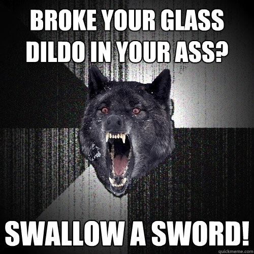 Broke your glass dildo in your ass? Swallow a sword!  Insanity Wolf