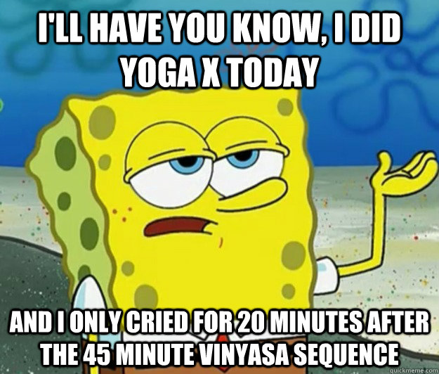 I'll have you know, I did Yoga X today And I only cried for 20 minutes after the 45 minute Vinyasa sequence  Tough Spongebob