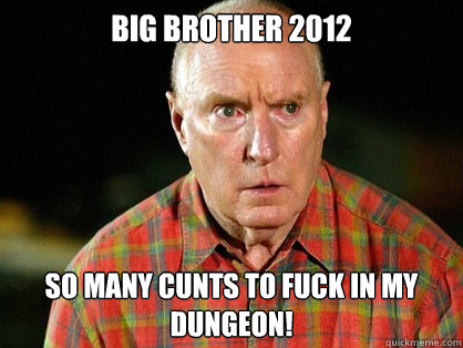 BIG BROTHER 2012 So many CUNTS TO FUCK IN MY DUNGEON!  