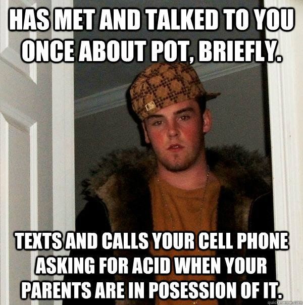 Has met and talked to you once about pot, briefly. texts and calls your cell phone asking for acid when your parents are in posession of it. - Has met and talked to you once about pot, briefly. texts and calls your cell phone asking for acid when your parents are in posession of it.  Scumbag Steve