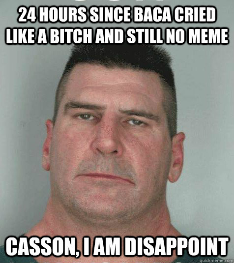 24 hours since baca cried like a bitch and still no meme  casson, I AM DISAPPOINT  Son I am Disappoint