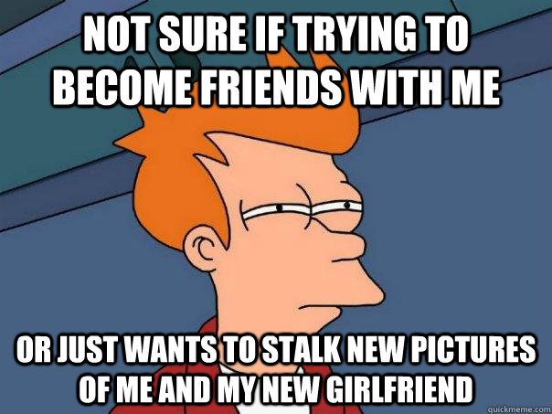 not sure if trying to become friends with me or just wants to stalk new pictures of me and my new girlfriend  Futurama Fry