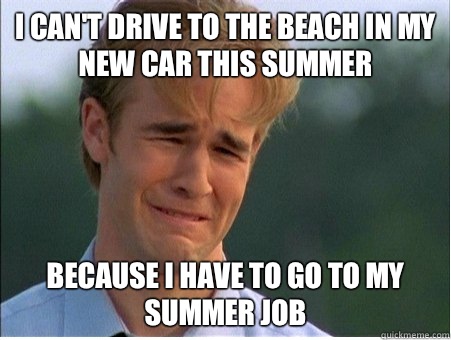 I can't drive to the beach in my new car this summer Because I have to go to my summer job  1990s Problems