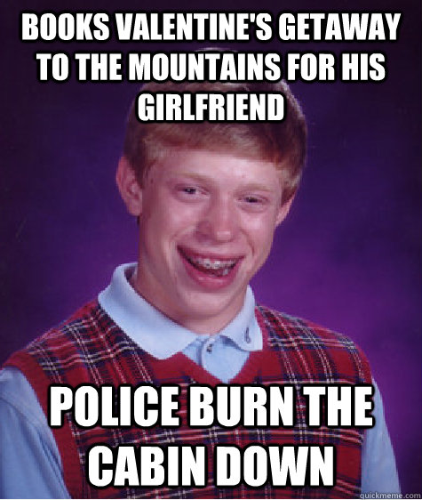 Books Valentine's getaway to the mountains for his girlfriend Police burn the cabin down  Bad Luck Brian