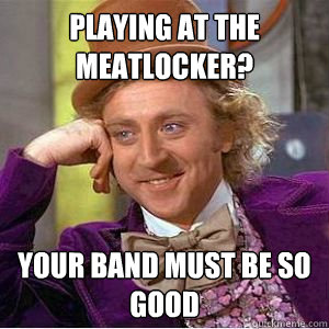 playing at the meatlocker? your band must be so good  willy wonka