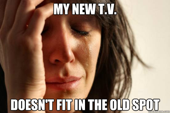 my new t.v. doesn't fit in the old spot  First World Problems