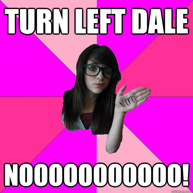 Turn left dale Nooooooooooo!  Idiot Nerd Girl