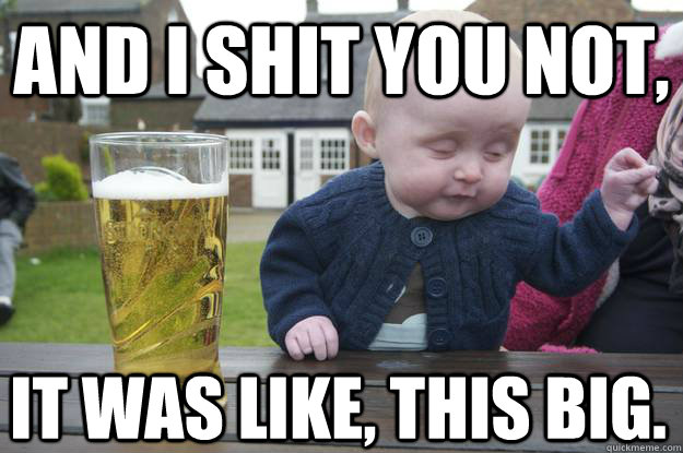 AND I SHIT YOU NOT, It was like, this big.  drunk baby