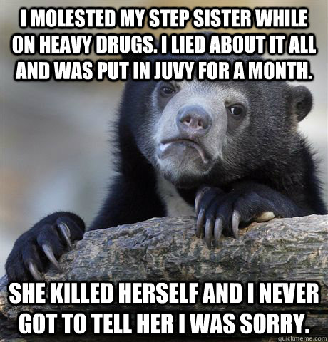 I molested my step sister while on heavy drugs. I lied about it all and was put in juvy for a month. she killed herself and i never got to tell her i was sorry.  Confession Bear