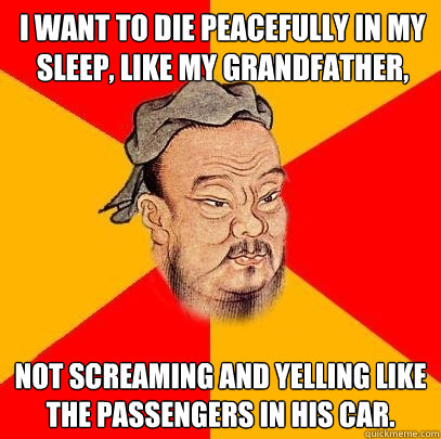 I want to die peacefully in my sleep, like my grandfather,  not screaming and yelling like the passengers in his car. - I want to die peacefully in my sleep, like my grandfather,  not screaming and yelling like the passengers in his car.  Confucius says