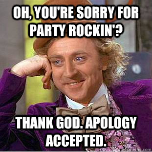 Oh, you're sorry for party rockin'? thank god. apology accepted.  - Oh, you're sorry for party rockin'? thank god. apology accepted.   Condescending Wonka