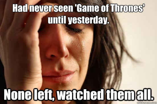 Had never seen 'Game of Thrones' until yesterday. None left, watched them all.  First World Problems