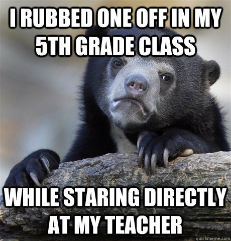 I rubbed one off in my 5th grade class while staring directly at my teacher  Confession Bear