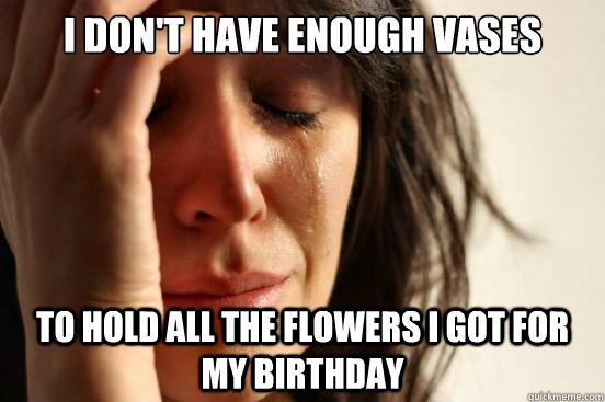 I don't have enough vases To hold all the flowers I got for my birthday  First World Problems