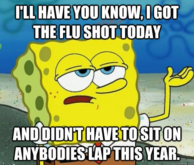 I'll have you know, I got the flu shot today  and didn't have to sit on anybodies lap this year. - I'll have you know, I got the flu shot today  and didn't have to sit on anybodies lap this year.  Tough Spongebob