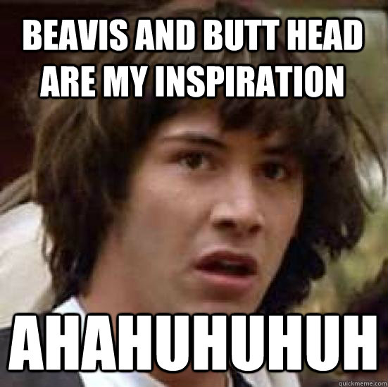 beavis and butt head are my inspiration ahahuhuhuh  conspiracy keanu