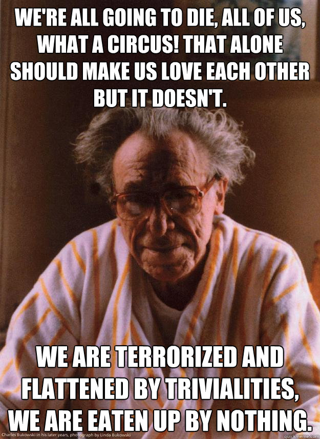 We're all going to die, all of us, what a circus! That alone should make us love each other but it doesn't.  We are terrorized and flattened by trivialities, we are eaten up by nothing.   