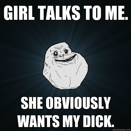 girl talks to me. she obviously wants my dick. - girl talks to me. she obviously wants my dick.  Forever Alone