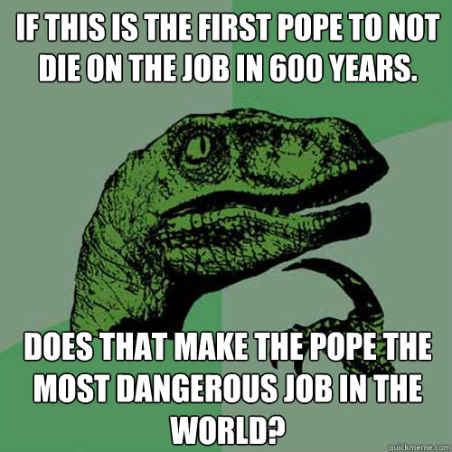 If this is the first Pope to not die on the job in 600 years. Does that make the Pope the most dangerous job in the world?  Philosoraptor