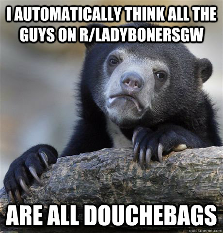 I automatically think all the guys on r/ladybonersgw are all douchebags  Confession Bear