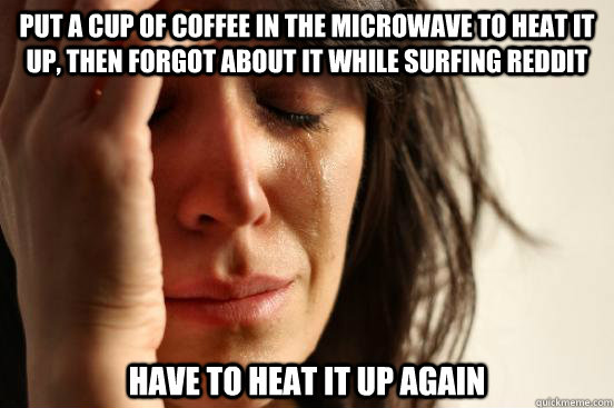 put a cup of coffee in the microwave to heat it up, then forgot about it while surfing Reddit Have to heat it up again  First World Problems